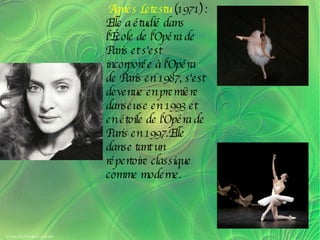 Agnés Letestu  (1971) : Elle a étudié dans l'École de l'Opéra de Paris et s'est incorporée à l'Opéra de Paris en 1987, s'est devenue en première danseuse en 1993 et en étoile de l'Opéra de Paris en 1997.Elle danse tant un répertoire classique comme moderne. 