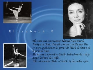 Elle entre au Conservatoire National Supérieur de Musique de Paris, d'où elle sort avec un Premier Prix en 1975, qui lui ouvre les portes de l'École de Danse de l'Opéra de Paris. Elle incarne sa première Giselle, ballet dont elle a déjà dansé la Reine des Willis. Elle est nommée Étoile - c'était le 23 décembre 1981. Elisabeth Platel 