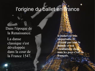 l'origine du ballet en France Dans l'époque de la Renaissance. La danse classique s'est développée dans la cour de la France 1547. le ballet est très importante et s'étend par tout le monde et son vocabulaire dans tous les pays c'est en français. 