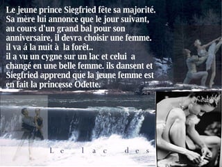 Le lac des cygnes Le jeune prince Siegfried fête sa majorité. Sa mère lui annonce que le jour suivant, au cours d'un grand bal pour son anniversaire, il devra choisir une femme. il va á la nuit à  la forêt.. il a vu un cygne sur un lac et celui  a changé en une belle femme. ils dansent et Siegfried apprend que la jeune femme est en fait la princesse Odette. 