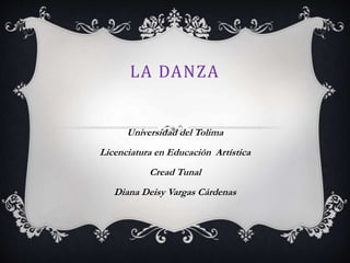 LA DANZA
Universidad del Tolima
Licenciatura en Educación Artística
Cread Tunal
Diana Deisy Vargas Cárdenas
 