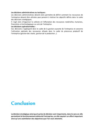 Les décisions administratives ou tactiques :
Les décisions administratives doivent alors permettre de définir comment les ressources de
l’entreprise doivent être utilisées pour parvenir à réaliser les objectifs définis dans le cadre
des décisions stratégiques.
Il s’agit alors d’organiser la collecte et l’affectation des ressources matérielles, humaines,
financières et technologiques au sein de l’entreprise.
Les décisions opérationnelles :
Ces décisions s’appliquent dans le cadre de la gestion courante de l’entreprise et concerne
l’utilisation optimale des ressources allouée dans le cadre du processus productif de
l’entreprise (gestion des stocks, gestion de la production…).
Conclusion
La décision stratégique ainsi que la prise de décision sont importante, dans le sens on elle
permettent le fonctionnement même de l’entreprise, car elle requiert un effort important
ainsi qu’une assimilation des objectives que l’on veut atteindre.
 