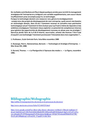 De multiples contributions ont fleuri depuis quelques années pour enrichirle management
stratégique de l'entreprise en y intégrant une variable supplémentaire, sans aucun doute
insuffisamment prise encompte jusqu'ici, la technologie.
Puisque la technologie devient une ressource rare, gérons-la stratégiquement:
compte tenu des projets de développement de mon entreprise, quels seront mes besoins
en technologie demain, dans 10 ans ? Comment recenser et connaître mon patrimoine
technologique actuel ? Comment le faire évoluer pour qu'il soit à même de répondre à mes
ambitions stratégiques ? Comment mieux exploiter ce potentiel de compétences internes
pour générer des opportunités de développement nouveau en phase avec ma stratégie ?
Devrai-je plutôt faire de la R & D interne, sous-traiter, acheter des licences ? Est-il aisé
d'acquérir une technologie ? Comment promouvoir l'innovation dans mon organisation ?...
1. Professeur, Ecole Centrale Paris. futuribles novembre 1989
2. Dussauge, Pierre ; Ramanantsoa, Bernard. — Technologie et Stratégie d'Entreprise. —
Mac Graw Hill, 1988.
3. Durand, Thomas. — « La Planigarchie à l'épreuve des modes ». — Le Figaro, novembre
1985.
Bibliographie/Webographie
http://sabbar.fr/management/les-decisions-et-le-processus-de-decision/
http://www.maxicours.com/se/fiche/9/2/444529.html
https://www.google.com/url?sa=t&rct=j&q=&esrc=s&source=web&cd=10&cad=rja&uact=8
&ved=0ahUKEwjY1JfE2NjSAhXGXBoKHW1DDswQFghWMAk&url=http%3A%2F%2Fw
ww.jybaudot.fr%2FManagement%2Fdecisions.html&usg=AFQjCNEwknmJDMn0rWxE7BU
fTo2Cg9UMBg&sig2=GNm2JD_T7qrqPC9-GK7iRw
 