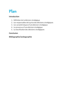 Plan
Introduction
1. Définition de la décision stratégique
2. Les responsables dela prise des décisions stratégiques
3. Les caractéristiques d’unedécision stratégique
4. Le processus d’unedécision stratégique
5. La classification des décisions stratégiques
Conclusion
Bibliographie/webographie
 