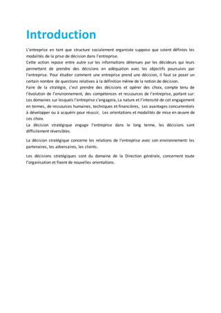 Introduction
L’entreprise en tant que structure socialement organisée suppose que soient définies les
modalités de la prise de décision dans l’entreprise.
Cette action repose entre autre sur les informations détenues par les décideurs qui leurs
permettent de prendre des décisions en adéquation avec les objectifs poursuivis par
l’entreprise. Pour étudier comment une entreprise prend une décision, il faut se poser un
certain nombre de questions relatives à la définition même de la notion de décision.
Faire de la stratégie, c’est prendre des décisions et opérer des choix, compte tenu de
l’évolution de l’environnement, des compétences et ressources de l’entreprise, portant sur:
Les domaines sur lesquels l’entreprise s’engagera, La nature et l’intensité de cet engagement
en termes, de ressources humaines, techniques et financières, Les avantages concurrentiels
à développer ou à acquérir pour réussir, Les orientations et modalités de mise en œuvre de
ces choix.
La décision stratégique engage l’entreprise dans le long terme, les décisions sont
difficilement réversibles.
La décision stratégique concerne les relations de l’entreprise avec son environnement: les
partenaires, les adversaires, les clients.
Les décisions stratégiques sont du domaine de la Direction générale, concernent toute
l’organisation et fixent de nouvelles orientations.
 