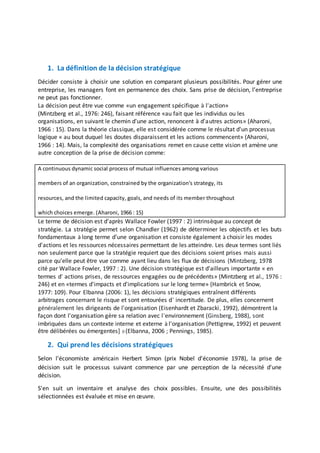 1. La définition de la décision stratégique
Décider consiste à choisir une solution en comparant plusieurs possibilités. Pour gérer une
entreprise, les managers font en permanence des choix. Sans prise de décision, l’entreprise
ne peut pas fonctionner.
La décision peut être vue comme «un engagement spécifique à l'action»
(Mintzberg et al., 1976: 246), faisant référence «au fait que les individus ou les
organisations, en suivant le chemin d'une action, renoncent à d'autres actions» (Aharoni,
1966 : 15). Dans la théorie classique, elle est considérée comme le résultat d'un processus
logique « au bout duquel les doutes disparaissent et les actions commencent» (Aharoni,
1966 : 14). Mais, la complexité des organisations remet en cause cette vision et amène une
autre conception de la prise de décision comme:
A continuous dynamic social process of mutuaI influences among various
members of an organization, constrained by the organization's strategy, its
resources, and the limited capacity, goals, and needs of its member throughout
which choices emerge. (Aharoni, 1966 : 15)
Le terme de décision est d'après Wallace Fowler (1997 : 2) intrinsèque au concept de
stratégie. La stratégie permet selon Chandler (1962) de déterminer les objectifs et les buts
fondamentaux à long terme d'une organisation et consiste également à choisir les modes
d'actions et les ressources nécessaires permettant de les atteindre. Les deux termes sont liés
non seulement parce que la stratégie requiert que des décisions soient prises mais aussi
parce qu'elle peut être vue comme ayant lieu dans les flux de décisions (Mintzberg, 1978
cité par Wallace Fowler, 1997 : 2). Une décision stratégique est d'ailleurs importante « en
termes d' actions prises, de ressources engagées ou de précédents» (Mintzberg et al., 1976 :
246) et en «termes d'impacts et d'implications sur le long terme» (Hambrick et Snow,
1977: 109). Pour Elbanna (2006: 1), les décisions stratégiques entraînent différents
arbitrages concernant le risque et sont entourées d' incertitude. De plus, elles concernent
généralement les dirigeants de l'organisation (Eisenhardt et Zbaracki, 1992), démontrent la
façon dont l'organisation gère sa relation avec l'environnement (Ginsberg, 1988), sont
imbriquées dans un contexte interne et externe à l'organisation (Pettigrew, 1992) et peuvent
être délibérées ou émergentes] 0 (Elbanna, 2006 ; Pennings, 1985).
2. Qui prend les décisions stratégiques
Selon l'économiste américain Herbert Simon (prix Nobel d'économie 1978), la prise de
décision suit le processus suivant commence par une perception de la nécessité d'une
décision.
S'en suit un inventaire et analyse des choix possibles. Ensuite, une des possibilités
sélectionnées est évaluée et mise en œuvre.
 
