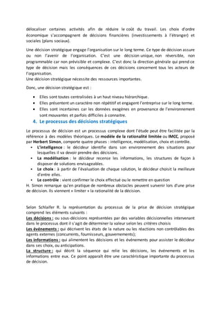 délocaliser certaines activités afin de réduire le coût du travail. Les choix d’ordre
économique s’accompagnent de décisions financières (investissements à l’étranger) et
sociales (plans sociaux).
Une décision stratégique engage l’organisation sur le long terme. Ce type de décision assure
ou non l’avenir de l’organisation. C’est une décision unique, non réversible, non
programmable car non prévisible et complexe. C’est donc la direction générale qui prend ce
type de décision mais les conséquences de ces décisions concernent tous les acteurs de
l’organisation.
Une décision stratégique nécessite des ressources importantes.
Donc, une décision stratégique est :
 Elles sont toutes centralisées à un haut niveau hiérarchique.
 Elles présentent un caractère non répétitif et engagent l’entreprise sur le long terme.
 Elles sont incertaines car les données exogènes en provenance de l’environnement
sont mouvantes et parfois difficiles à connaitre.
4. Le processus des décisions stratégiques
Le processus de décision est un processus complexe dont l'étude peut être facilitée par la
référence à des modèles théoriques. Le modèle de la rationalité limitée ou IMCC, proposé
par Herbert Simon, comporte quatre phases : intelligence, modélisation, choix et contrôle.
 L’intelligence : le décideur identifie dans son environnement des situations pour
lesquelles il va devoir prendre des décisions.
 La modélisation : le décideur recense les informations, les structures de façon à
disposer de solutions envisageables.
 Le choix : à partir de l'évaluation de chaque solution, le décideur choisit la meilleure
d'entre elles.
 Le contrôle : vient confirmer le choix effectué ou le remettre en question
H. Simon remarque qu'en pratique de nombreux obstacles peuvent survenir lors d'une prise
de décision. Ils viennent « limiter » la rationalité de la décision.
Selon Schlaifer R. la représentation du processus de la prise de décision stratégique
comprend les éléments suivants :
Les décisions : ou sous-décisions représentées par des variables décisionnelles intervenant
dans le processus dont il s'agit de déterminer la valeur selon les critères choisis
Les événements : qui décrivent les états de la nature ou les réactions non contrôlables des
agents externes (concurrents, fournisseurs, gouvernements);
Les informations : qui alimentent les décisions et les événements pour assister le décideur
dans ses choix, ou anticipations.
La structure : qui décrit la séquence qui relie les décisions, les événements et les
informations entre eux. Ce point apparaît être une caractéristique importante du processus
de décision.
 