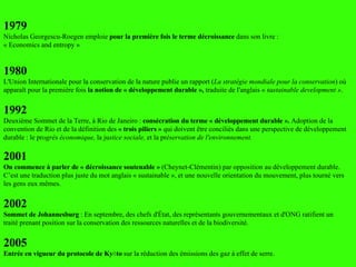 1979 Nicholas Georgescu-Roegen emploie  pour la première fois   le terme décroissance  dans son livre :  « Economics and entropy » 1980  L'Union Internationale pour la conservation de la nature publie un rapport ( La stratégie mondiale pour la conservation ) où apparaît pour la première fois  la notion de « développement durable »,  traduite de l'anglais « su stainable development » . 1992 Deuxième Sommet de la Terre, à Rio de Janeiro :  consécration du terme « développement durable ».  Adoption de la convention de Rio et de la définition des  « trois piliers »  qui doivent être conciliés dans une perspective de développement durable : le pr ogrès économique,  la ju stice sociale,  et la pr éservation de l'environnement. 2001 On commence à parler de « décroissance soutenable »  (Cheynet-Clémentin) par opposition au développement durable. C’est une traduction plus juste du mot anglais « sustainable », et une nouvelle orientation du mouvement, plus tourné vers les gens eux m êmes. 2002 Sommet de Johannesburg  : En septembre, des chefs d'État, des représentants gouvernementaux et d'ONG ratifient un traité prenant position sur la conservation des ressources naturelles et de la biodiversité.  2005 Entrée en vigueur du protocole de Kyōto  sur la réduction des émissions des gaz à effet de serre. 