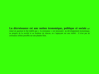 La décroissance est une notion économique, politique et sociale   qui remet en question le fait établit que «  la croissance  » est nécessaire  au développement économique, au progrès de la société et au bonheur de chacun, en s’appuyant sur une réalité : il n'est pas de croissance infinie possible sur une planète finie. 