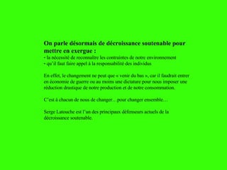 On parle désormais de décroissance soutenable pour mettre en exergue :  la nécessité de reconnaître les contraintes de notre environnement qu’il faut faire appel à la responsabilité des individus En effet, le changement ne peut que « venir du bas », car il faudrait entrer en économie de guerre ou au moins une dictature pour nous imposer une réduction drastique de notre production et de notre consommation. C’est à chacun de nous de changer…pour changer ensemble… Serge Latouche est l’un des principaux défenseurs actuels de la décroissance soutenable. 