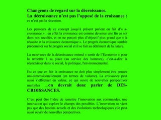 Changeons de regard sur la décroissance. La décroissance n’est pas l’opposé de la croissance :  ce n’est pas la récession. Les penseurs de ce concept jusqu’à présent parlent en fait d’« a-croissance » : en effet la croissance est comme devenue une fin en soi dans nos sociétés, et on ne perçoit plus d’objectif plus grand que « la réussite et la croissance économique ». Le progrès économique semble prédominer sur le progrès social et il se fait au détriment de la nature. La mouvance de la décroissance entend « sortir de l’Economie » pour la remettre à sa place (au service des hommes), c’est-à-dire la réenchâsser dans le social, le politique, l'environnemental.  Est ce que en fait la croissance ne doit plus simplement  être pensée uni-dimensionnellement (en termes de volume). La croissance peut aussi s’effectuer en valeur, ce qui ouvre de nouvelles perspectives multiples … on devrait donc parler de DES-CROISSANCES.   C’est peut  être  l’idée de remettre l’innovation aux commandes, une innovation qui explore le champs des possibles. L’innovation ne vient pas que des besoins actuels et des évolutions technologiques elle peut aussi ouvrir de nouvelles perspectives. 