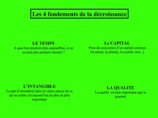 L’INTANGIBLE La part d’immatériel dans la valeur perçue de ce qu’on achète est aujourd’hui de plus en plus importante Les 4 fondements de la décroissance Le CAPITAL Prise de conscience d’un capital commun (la nature, la planète, la société, moi...) LE TEMPS A quoi bon produire plus aujourd'hui, si on ne peut plus produire demain ? LA QUALITE La qualité  est plus importante que la quantité 