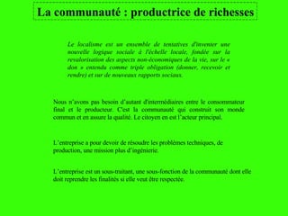 La communauté : productrice de richesses Le localisme est un ensemble de tentatives d'inventer une nouvelle logique sociale à l'échelle locale, fondée sur la revalorisation des aspects non-économiques de la vie, sur le « don » entendu comme triple obligation (donner, recevoir et rendre) et sur de nouveaux rapports sociaux.   L’entreprise est un sous-traitant, une sous-fonction de la communauté dont elle doit reprendre les finalités si elle veut être respectée. L’entreprise a pour devoir de résoudre les problèmes techniques, de  production, une mission plus d’ingénierie. Nous n’avons pas besoin d’autant d'intermédiaires entre le consommateur final et le producteur. C'est la communauté qui construit son monde commun et en assure la qualité. Le citoyen en est l’acteur principal.  
