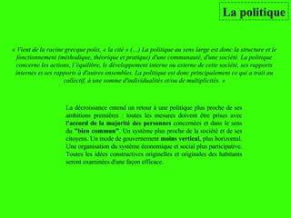 La politique La décroissance entend un retour à une politique plus proche de ses ambitions premières : toutes les mesures doivent être prises avec  l'accord de la majorité des personnes  concernées et dans le sens du  "bien commun" . Un système plus proche de la société et de ses citoyens. Un mode de gouvernement  moins vertical , plus horizontal. Une organisation du système économique et social plus participative. Toutes les idées constructives originelles et originales des habitants seront examinées d'une façon efficace.  « Vient de la racine grecque polis, « la cité » (…) La politique au sens large est donc la structure et le fonctionnement (méthodique, théorique et pratique) d'une communauté, d'une société. La politique concerne les actions, l’équilibre, le développement interne ou externe de cette société, ses rapports internes et ses rapports à d'autres ensembles. La politique est donc principalement ce qui a trait au collectif, à une somme d'individualités et/ou de multiplicités. » 