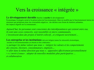 Vers la croissance « intégrée » Le développement durable  cherche à  concilier  le développement  Économique, le progrès social et la préservation de l'environnement. Mais ne modifie pas le fonctionnement interne de structures qui produisent donc des externalités négatives : des déchets sous forme de matières poluantes,  des impacts négatifs sur la communauté… Aujourd’hui, les personnes sont conscientes des interdépendances qui existent entre eux,  ils sont sans cesse connectés, sont rassemblés en micro communautés,  s’investissent dans des projets d’intér êt collectif…et critiquent ouvertement… Les entreprise et les institutions  doivent intégrer toutes les nécessités économique, sociales et environnementales en interne et  être cohérentes  : « partager les m ême valeurs que nous » :  intégrer les valeurs et les comportements  des citoyens, électeurs, consommateurs, employés… « aller dans la m ême direction que nous » :  apparaître effectivement personnellement  « s’ouvrir à nous» : adopter de nouvelles modalités plus participatives … et collaboratives 