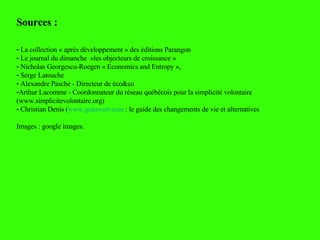 Sources :  La collection « après développement » des éditions Parangon Le journal du dimanche  »les objecteurs de croissance » Nicholas Georgescu-Roegen « Economics and Entropy »,  Serge Latouche Alexandre Pasche - Directeur de éco&co Arthur Lacomme - Coordonnateur du réseau québécois pour la simplicité volontaire (www.simplicitevolontaire.org) Christian Denis ( www.grainvert.com  : le guide des changements de vie et alternatives Images : google images. 