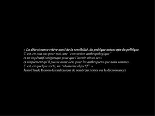 «  La décroissance relève aussi de la sensibilité, du poétique autant que du politique .  C’est, en tout cas pour moi, une “conversion anthropologique”  et un impératif catégorique pour que l’avenir ait un sens  et simplement qu’il puisse avoir lieu, pour les anthropiens que nous sommes.  C’est, en quelque sorte, un “idéalisme objectif”. »  Jean-Claude Besson-Girard (auteur de nombreux textes sur la décroissance) 