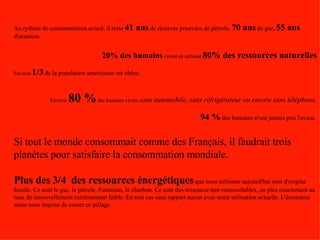 Au rythme de consommation actuel, il reste   41 ans   de réserves prouvées de pétrole,   70 ans   de gaz,   55 ans   d'uranium. 20% des humains  vivent en utilisant  80% des ressources naturelles Environ  1/3   de la population américaine est obèse.   Environ  80 %  des humains vivent  sans automobile, sans réfrigérateur ou encore sans téléphone. 94 %   des humains n'ont jamais pris l'avion .  Si tout le monde consommait comme des Français, il faudrait trois planètes pour satisfaire la consommation mondiale. Plus des 3/4  des ressources énergétiques   que nous utilisons aujourd'hui sont d'origine fossile. Ce sont le gaz, le pétrole, l'uranium, le charbon. Ce sont des ressource non renouvelables, ou plus exactement au taux de renouvellement extrêmement faible. En tout cas sans rapport aucun avec notre utilisation actuelle. L'économie saine nous impose de cesser ce pillage.  