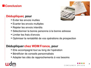 Conclusion Dédupliquer , pour Eviter les envois inutiles Ecarter les envois multiples Rejeter les envois interdits Sélectionner la bonne personne à la bonne adresse Limiter les frais d’envois Optimiser la rentabilité de vos opérations de prospection Dédupliquer  chez WDM France , pour Etre accompagné tout au long de l’opération Bénéficier de conseils personnalisés Adapter les clés de rapprochements à vos besoins  