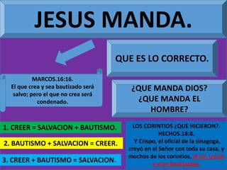 JESUS MANDA.
MARCOS.16:16.
El que crea y sea bautizado será
salvo; pero el que no crea será
condenado.
1. CREER = SALVACION + BAUTISMO.
QUE ES LO CORRECTO.
2. BAUTISMO + SALVACION = CREER.
3. CREER + BAUTISMO = SALVACION.
¿QUE MANDA DIOS?
¿QUE MANDA EL
HOMBRE?
LOS CORINTIOS ¿QUE HICIERON?.
HECHOS.18:8.
Y Crispo, el oficial de la sinagoga,
creyó en el Señor con toda su casa, y
muchos de los corintios, al oír, creían
y eran bautizados.
 