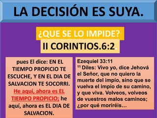 LA DECISIÓN ES SUYA.
¿QUE SE LO IMPIDE?
II CORINTIOS.6:2.
pues El dice: EN EL
TIEMPO PROPICIO TE
ESCUCHE, Y EN EL DIA DE
SALVACION TE SOCORRI.
He aquí, ahora es EL
TIEMPO PROPICIO; he
aquí, ahora es EL DIA DE
SALVACION.
Ezequiel 33:11
11 Diles: Vivo yo, dice Jehová
el Señor, que no quiero la
muerte del impío, sino que se
vuelva el impío de su camino,
y que viva. Volveos, volveos
de vuestros malos caminos;
¿por qué moriréis…
 