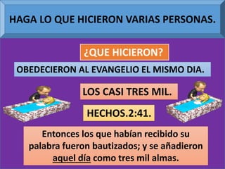 HAGA LO QUE HICIERON VARIAS PERSONAS.
¿QUE HICIERON?
OBEDECIERON AL EVANGELIO EL MISMO DIA.
LOS CASI TRES MIL.
Entonces los que habían recibido su
palabra fueron bautizados; y se añadieron
aquel día como tres mil almas.
HECHOS.2:41.
 