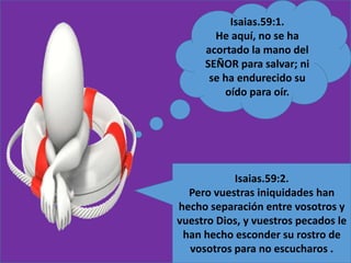 Isaias.59:1.
He aquí, no se ha
acortado la mano del
SEÑOR para salvar; ni
se ha endurecido su
oído para oír.
Isaias.59:2.
Pero vuestras iniquidades han
hecho separación entre vosotros y
vuestro Dios, y vuestros pecados le
han hecho esconder su rostro de
vosotros para no escucharos .
 