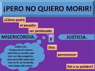 ¡PERO NO QUIERO MORIR!
¿Cómo podrá
el pecador
ser perdonado
y
Dios
permanecer
fiel a su palabra?
MISERICORDIA. JUSTICIA.
JUAN.3:16.
Porque de tal manera
amó Dios al mundo, que
dio a su Hijo unigénito,
para que todo aquel que
cree en El, no se pierda,
mas tenga vida eterna.
 