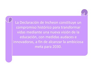 La Declaración de Incheon constituye un
compromiso histórico para transformar
vidas mediante una nueva visión de la
educación, con medidas audaces e
innovadoras, a fin de alcanzar la ambiciosa
meta para 2030.
 