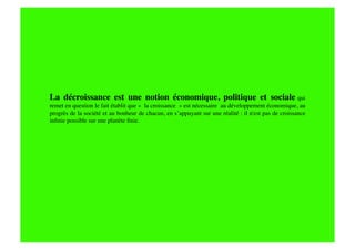 La décroissance est une notion économique, politique et sociale qui
remet en question le fait établit que «  la croissance  » est nécessaire au développement économique, au
progrès de la société et au bonheur de chacun, en s’appuyant sur une réalité : il n'est pas de croissance
inﬁnie possible sur une planète ﬁnie.
 