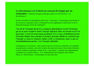 La décroissance est d’abord un concept développé par un
économiste : Nicholas Georgescu-Roegen auteur en 1973 du livre « la
décroissance ».

Il met en lumière la contradiction entre une « croissance » économique sans limites et
les ressources naturelles utiles à l'humanité en leur appliquant la deuxième loi de la
thermodynamique (la loi de l'entropie*).

*La loi de l’entropie dit qu'il y a toujours dégradation et perte d'énergie,
qu'on ne peut récupérer toute l'énergie dépensée dans un travail et qu'il ne
peut donc y avoir de mouvement perpétuel. Il n'y a pas véritablement perte
d'énergie malgré tout, puisque le premier principe établit au contraire que
l'énergie se conserve toujours même si elle se transforme, mais ce qui est
irrémédiablement perdu, c'est l'énergie utilisable.

Conséquence en économie : nous puisons dans les ressources naturelles de la planète,
un patrimoine commun, sans tenir compte du temps nécessaire à leur renouvellement,
et notre modèle économique, fondé sur la « croissance », entraîne une augmentation
constante de ces prélèvements…et le réchauffement de la planète toute entière.
Donc, la « décroissance » économique est une nécessité.
 