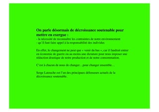 On parle désormais de décroissance soutenable pour
mettre en exergue : 
- la nécessité de reconnaître les contraintes de notre environnement
- qu’il faut faire appel à la responsabilité des individus

En effet, le changement ne peut que « venir du bas », car il faudrait entrer
en économie de guerre ou au moins une dictature pour nous imposer une
réduction drastique de notre production et de notre consommation.

C’est à chacun de nous de changer…pour changer ensemble…

Serge Latouche est l’un des principaux défenseurs actuels de la
décroissance soutenable.
 