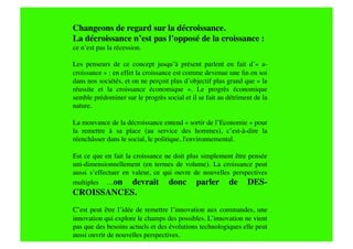 Changeons de regard sur la décroissance.
La décroissance n’est pas l’opposé de la croissance : 
ce n’est pas la récession.

Les penseurs de ce concept jusqu’à présent parlent en fait d’« a-
croissance » : en effet la croissance est comme devenue une ﬁn en soi
dans nos sociétés, et on ne perçoit plus d’objectif plus grand que « la
réussite et la croissance économique   ». Le progrès économique
semble prédominer sur le progrès social et il se fait au détriment de la
nature.

La mouvance de la décroissance entend « sortir de l’Economie » pour
la remettre à sa place (au service des hommes), c’est-à-dire la
réenchâsser dans le social, le politique, l'environnemental. 

Est ce que en fait la croissance ne doit plus simplement être pensée
uni-dimensionnellement (en termes de volume). La croissance peut
aussi s’effectuer en valeur, ce qui ouvre de nouvelles perspectives
multiples …on devrait donc parler de DES-
CROISSANCES. 
C’est peut être l’idée de remettre l’innovation aux commandes, une
innovation qui explore le champs des possibles. L’innovation ne vient
pas que des besoins actuels et des évolutions technologiques elle peut
aussi ouvrir de nouvelles perspectives.
 