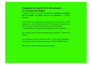 Changeons de regard sur la décroissance.
Ce n’est pas une utopie. 
L’utopie, la vraie c’est penser qu’on peut « résoudre un problème
avec les modes de pensée qui les ont engendrés   » (Albert,
Einstein)

Il est simple de comprendre que personne (ni un individu, ni une
entreprise, ni une économie) ne peut fonctionner en puisant sur
des ressources limitées en quantité et non renouvelables. 
C’est pourtant sur ce principe que fonctionne notre économie …!

Au contraire, nous devons préserver notre capital et « créer de la
valeur ». 

La croissance n’est pas une ﬁn en soi, « vivre mieux ensemble »
peut être une source d’inspiration pour la DES-CROISSANCE.

Plus heureux, plus de lien, plus de croissance.
 