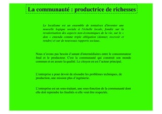 La communauté : productrice de richesses
                                       

       Le localisme est un ensemble de tentatives d'inventer une
       nouvelle logique sociale à l'échelle locale, fondée sur la
       revalorisation des aspects non-économiques de la vie, sur le «
       don » entendu comme triple obligation (donner, recevoir et
       rendre) et sur de nouveaux rapports sociaux. 



  Nous n’avons pas besoin d’autant d'intermédiaires entre le consommateur
  ﬁnal et le producteur. C'est la communauté qui construit son monde
  commun et en assure la qualité. Le citoyen en est l’acteur principal.


  L’entreprise a pour devoir de résoudre les problèmes techniques, de 
  production, une mission plus d’ingénierie.


  L’entreprise est un sous-traitant, une sous-fonction de la communauté dont
  elle doit reprendre les ﬁnalités si elle veut être respectée.
 