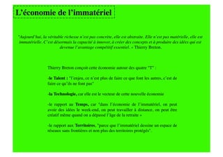 L’économie de l’immatériel

"Aujourd’hui, la véritable richesse n’est pas concrète, elle est abstraite. Elle n’est pas matérielle, elle est
 immatérielle. C’est désormais la capacité à innover, à créer des concepts et à produire des idées qui est
                        devenue l’avantage compétitif essentiel. » Thierry Breton.   


                 Thierry Breton conçoit cette économie autour des quatre "T" :

                 -le Talent : "l’enjeu, ce n’est plus de faire ce que font les autres, c’est de
                 faire ce qu’ils ne font pas"

                 - a Technologie, car elle est le vecteur de cette nouvelle économie
                  l

                 - e rapport au Temps, car "dans l’économie de l’immatériel, on peut
                  l
                 avoir des idées le week-end, on peut travailler à distance, on peut être
                 créatif même quand on a dépassé l’âge de la retraite »

                 -le rapport aux Territoires, "parce que l’immatériel dessine un espace de
                 réseaux sans frontières et non plus des territoires protégés".
 