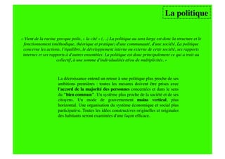 La politique

« Vient de la racine grecque polis, « la cité » (…) La politique au sens large est donc la structure et le
 fonctionnement (méthodique, théorique et pratique) d'une communauté, d'une société. La politique
 concerne les actions, l’équilibre, le développement interne ou externe de cette société, ses rapports
 internes et ses rapports à d'autres ensembles. La politique est donc principalement ce qui a trait au
                     collectif, à une somme d'individualités et/ou de multiplicités. »




                     La décroissance entend un retour à une politique plus proche de ses
                     ambitions premières : toutes les mesures doivent être prises avec
                     l'accord de la majorité des personnes concernées et dans le sens
                     du "bien commun". Un système plus proche de la société et de ses
                     citoyens. Un mode de gouvernement moins vertical, plus
                     horizontal. Une organisation du système économique et social plus
                     participative. Toutes les idées constructives originelles et originales
                     des habitants seront examinées d'une façon efﬁcace. 
 