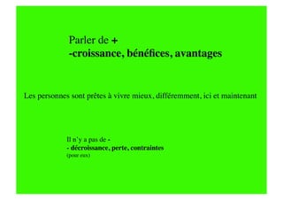 Parler de +
             -croissance, bénéﬁces, avantages


Les personnes sont prêtes à vivre mieux, différemment, ici et maintenant




             Il n’y a pas de -
             - décroissance, perte, contraintes
                      
             (pour eux)
 