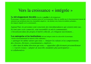Vers la croissance « intégrée »
Le développement durable cherche à concilier le développement 
Économique, le progrès social et la préservation de l'environnement. Mais ne modiﬁe pas le fonctionnement interne de
structures qui produisent donc des externalités négatives : des déchets sous forme de matières poluantes, 
des impacts négatifs sur la communauté…

Aujourd’hui, les personnes sont conscients des interdépendances qui existent entre eux, 
ils sont sans cesse connectés, sont rassemblés en micro communautés, 
s’investissent dans des projets d’intérêt collectif…et critiquent ouvertement…

Les entreprise et les institutions doivent intégrer toutes les nécessités économique,
social et environnemental en interne et être cohérentes :
-   partager les même valeurs que nous » : intégrer les valeurs et les comportements 
 «
des citoyens, électeurs, consommateurs, employés…
-   aller dans la même direction que nous » : apparaître effectivement personnellement 
 «
- « s’ouvrir à nous» : adopter de nouvelles modalités plus participatives …
et collaboratives
 