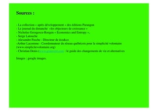 Sources : 

- La collection « après développement » des éditions Parangon
- Le journal du dimanche  »les objecteurs de croissance »
- Nicholas Georgescu-Roegen « Economics and Entropy », 
- Serge Latouche
- Alexandre Pasche - Directeur de éco&co
-  rthur Lacomme - Coordonnateur du réseau québécois pour la simplicité volontaire
 A
(www.simplicitevolontaire.org)
- Christian Denis (www.grainvert.com : le guide des changements de vie et alternatives

Images : google images.
 