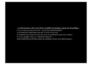 « La décroissance relève aussi de la sensibilité, du poétique autant que du politique. 
C’est, en tout cas pour moi, une “conversion anthropologique” 
et un impératif catégorique pour que l’avenir ait un sens 
et simplement qu’il puisse avoir lieu, pour les anthropiens que nous sommes. 
C’est, en quelque sorte, un “idéalisme objectif”. » 
Jean-Claude Besson-Girard (auteur de nombreux textes sur la décroissance)
 