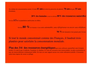 Au rythme de consommation actuel, il reste 41      ans de réserves prouvées de pétrole, 70 ans de gaz, 55 ans
d'uranium.


                                     20% des humains vivent en utilisant 80% des ressources naturelles

Environ   1/3 de la population américaine est obèse. 


                Environ   80 % des humains vivent sans automobile, sans réfrigérateur ou encore sans téléphone.
                                                                             94 % des humains n'ont jamais pris l'avion.

Si tout le monde consommait comme des Français, il faudrait trois
planètes pour satisfaire la consommation mondiale.

Plus des 3/4 des ressources énergétiques que nous utilisons aujourd'hui sont d'origine
fossile. Ce sont le gaz, le pétrole, l'uranium, le charbon. Ce sont des ressource non renouvelables, ou plus exactement au
taux de renouvellement extrêmement faible. En tout cas sans rapport aucun avec notre utilisation actuelle. L'économie
saine nous impose de cesser ce pillage. 
 