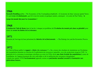 1966
Kenneth Boulding publie « The Economics of the ComingSpaceshipEarth » (L'économie du futur vaisseau spatial Terre).
Ce petit texte révolutionnaire, qui ﬁt le tour du monde en quelques années, annonçait - à la suite de Paul Valéry - le
temps du monde ﬁni pour les économistes !    

1968 
Création du Club de Rome dans le but de s’attaquer au problème de l'évolution du monde pris dans sa globalité pour
tenter de cerner les limites de la croissance. 


1971
Parution de l'ouvrage de base présentant les théories de la bioéconomie : « The Entropy law and the Economic Process
».


1972
Le Club de Rome publie le rapport « Halte à la croissance ? ». On y trouve des résultats de simulations sur l'évolution
de la population humaine en fonction de l'exploitation des ressources naturelles, avec des projections jusqu'en 2100 : la
poursuite de la croissance économique entraînera au cours du XXIe siècle une chute brutale des populations à cause de
la pollution, de l'appauvrissement des sols cultivables et de la raréfaction des ressources énergétiques. 
A partir des années 1970 l’environnement apparaît comme un patrimoine mondial essentiel à transmettre aux
générations futures.
 