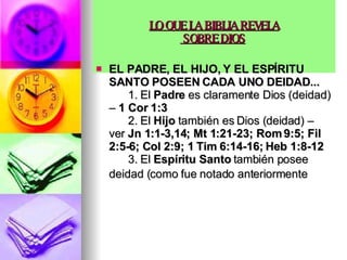 LO QUE LA BIBLIA REVELA  SOBRE DIOS   EL PADRE, EL HIJO, Y EL ESPÍRITU SANTO POSEEN CADA UNO DEIDAD...         1. El  Padre  es claramente Dios (deidad) –  1 Cor 1:3         2. El  Hijo  también es Dios (deidad) – ver  Jn 1:1-3,14; Mt 1:21-23; Rom 9:5; Fil 2:5-6; Col 2:9; 1 Tim 6:14-16; Heb 1:8-12         3. El  Espíritu Santo  también posee deidad (como fue notado anteriormente   