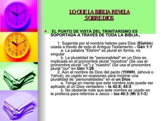 LO QUE LA BIBLIA REVELA  SOBRE DIOS   EL PUNTO DE VISTA DEL TRINITARISMO ES SOPORTADA A TRAVÉS DE TODA LA BIBLIA..        1. Sugerida por el nombre hebreo para Dios ( Elohim ) usada a través de todo el Antiguo Testamento –  Gén 1:1            a. La palabra "Elohim" es plural en forma, no singular           b. La pluralidad de "personalidad" en un Dios es implicada en el pronombre plural "nosotros" (Se usa el pronombre plural "us") y "nuestro" (Se usa el pronombre plural "our" en  Gén 1:26         2. Aún el nombre de Dios del pacto ( YHWH , Jehová o Yahvé), es usado en ocasiones para mostrar una pluralidad de "personalidades" en el  un Dios            a. Tenga en mente que este nombre solo puede ser aplicado al un Dios verdadero –  Is 42:8; 45:5            b. No obstante note que este nombre es usado en la profecía para referirse a Jesús –  Isa 40:3  ( Mt 3:1-3 )  