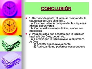 CONCLUSIÓN   1. Reconocidamente, el intentar comprender la naturaleza de Dios es difícil...     a. Es como intentar comprender las riquezas infinitas del universo     b. Con nuestras mentes finitas, ambos son imposibles  2. Para aquellos que aceptan que la Biblia es inspirada por Dios, debemos...     a. Permitir que la Biblia revele la naturaleza de Dios        1) Aceptar que lo revela por fe        2) Aun cuando no podamos comprenderlo  