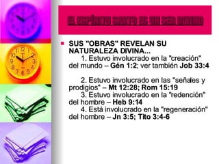 EL ESPÍRITU SANTO ES UN SER DIVINO SUS "OBRAS" REVELAN SU NATURALEZA DIVINA...         1. Estuvo involucrado en la "creación" del mundo –  Gén 1:2 ; ver también  Job 33:4         2. Estuvo involucrado en las "señales y prodigios" –  Mt 12:28; Rom 15:19         3. Estuvo involucrado en la "redención" del hombre –  Heb 9:14         4. Está involucrado en la "regeneración" del hombre –  Jn 3:5; Tito 3:4-6   