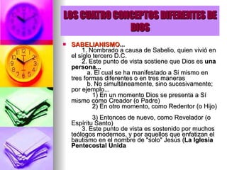 LOS CUATRO CONCEPTOS DIFERENTES DE DIOS SABELIANISMO ...         1. Nombrado a causa de Sabelio, quien vivió en el siglo tercero D.C.        2. Este punto de vista sostiene que Dios es  una persona...            a. El cual se ha manifestado a Si mismo en tres formas diferentes o en tres maneras           b. No simultáneamente, sino sucesivamente; por ejemplo...              1) En un momento Dios se presenta a Sí mismo como Creador (o Padre)              2) En otro momento, como Redentor (o Hijo)              3) Entonces de nuevo, como Revelador (o Espíritu Santo)        3. Este punto de vista es sostenido por muchos teólogos modernos, y por aquellos que enfatizan el bautismo en el nombre de "solo" Jesús ( La Iglesia Pentecostal Unida   