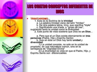LOS CUATRO CONCEPTOS DIFERENTES DE DIOS TRINITARISMO ...         1. Esta es la doctrina de la  trinidad            a. La palabra trinidad viene del latín "trinitas"           b. De otra palabra latina, trino, que significa "triple"           c. Significando una tríada, o "grupo de tres", sugiriendo tanto la unidad como la diversidad        2. Este punto de vista sostiene que Dios es  un Dios ...           a. Pero que el un Dios existe eternamente en  tres  personas  (Padre, Hijo y Espíritu Santo)           b. Que en éste un Dios hay tanto  unidad  y  diversidad :              1) La unidad consiste, no solo en la unidad de propósito, en una naturaleza común, sino en la semejanza de "Dignidad Divina"              2) La diversidad es vista en que el Padre, Hijo, y Espíritu Santo son  diferenciables         