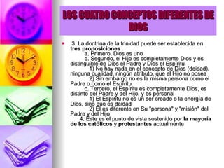LOS CUATRO CONCEPTOS DIFERENTES DE DIOS   3. La doctrina de la trinidad puede ser establecida en  tres proposiciones            a. Primero, Dios es uno           b. Segundo, el Hijo es completamente Dios y es distinguible de Dios el Padre y Dios el Espíritu              1) No hay nada en el concepto de Dios (deidad), ninguna cualidad, ningún atributo, que el Hijo no posea              2) Sin embargo no es la misma persona como el Padre o como el Espíritu           c. Tercero, el Espíritu es completamente Dios, es distinto del Padre y del Hijo, y es personal              1) El Espíritu no es un ser creado o la energía de Dios, sino que es deidad              2) Él es diferente en Su "persona" y "misión" del Padre y del Hijo        4. Este es el punto de vista sostenido por  la mayoría de los católicos  y  protestantes  actualmente  